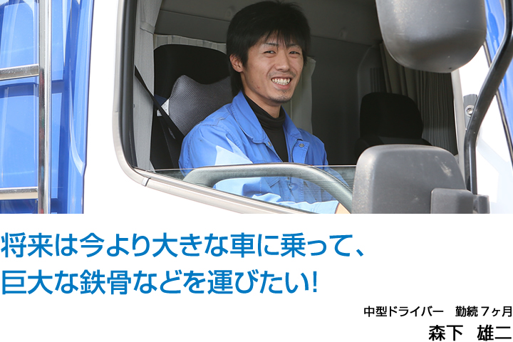 将来は今より大きな車に乗って、巨大な鉄骨などを運びたい！ 中型ドライバー　勤続7ヶ月 森下  雄二